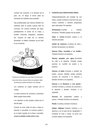 -47- 
cuchara del consomé a la derecha de la 
pala, etc. Al llegar al tercer plato se 
marcarán los cubiertos que procedan. 
Hay profesionales que marcan también los 
cubiertos para el postre cuando éste es 
conocido. Se colocan enfrente del plato, 
paralelamente al borde de la mesa, y 
pueden colocarse solapados, paralelos, 
etc. Cuando se trata de un servicio 
esmerado, no deben montarse; ya se hará 
en su momento. 
Cubiertos montados en una mesa circular para 
menú de crema, huevos fritos con patatas, filete 
de ternera y postre de fresón con naranja. 
Los cubiertos se cogen siempre por el 
mango. 
La parte cóncava de cucharas y tenedores 
debe quedar hacia arriba. 
Los cubiertos no den quedar ocultos por el 
ala del plato. 
Cuando se sirve caldo en taza o sopa en 
tazones o cazuelitas, la cuchara puede ir 
en el plato soporte de la taza o cazuelita, 
aunque es preferible montarla sobre la mesa. 
4. Cubiertos para determinados platos. 
Independientemente del montaje de una 
mesa, cuando continúa el servicio hay que 
marcar cubiertos o tenerlos preparados 
para cada plato. Por ejemplo: 
Entremeses.–Cuchillo y tenedor 
trincheros. También pueden ser de postre. 
Sopa o crema.–Cuchara sopera a la 
derecha del plato. 
Cóctel de mariscos.–Cuchara de café y 
tenedor de pescado a la derecha. 
Huevos fritos, revueltos o en tortilla.– 
Tenedor trinchero a la derecha. 
Huevos pasados por agua.–Cucharilla 
de café a la derecha. También puede 
ponerse un cuchillo de postre a la 
derecha. 
Huevos al plato.–Cuchara y tenedor de 
postre, aunque también puede ponerse 
cuchara de consomé a la derecha y 
tenedor trinchero a la izquierda. 
Huevos a la flamenca o con jamón.– 
Cuchillo trinchero y cuchara de consomé a 
la derecha y tenedor trinchero a la 
izquierda. 
Arroces (en preparados sueltos y 
secos).–Tenedor trinchero a la derecha. 
Paella.–Cuchilla y tenedor trincheros. 
Pastas italianas.–Tenedor trinchero a la 
derecha, y en el caso de los "spaghettis" o 
similares en tiras o cintas, se pone una 
cuchara sopera a la izquierda. 
 