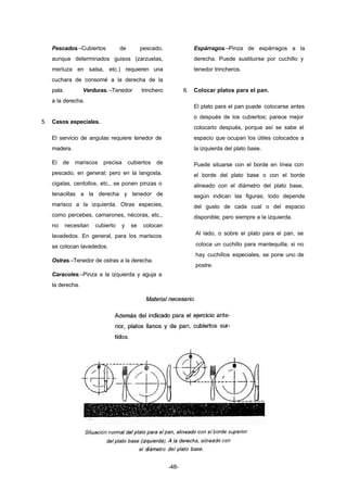 -48- 
Pescados.–Cubiertos de pescado, 
aunque determinados guisos (zarzuelas, 
merluza en salsa, etc.) requieren una 
cuchara de consomé a la derecha de la 
pala. Verduras.–Tenedor trinchero 
a la derecha. 
5. Casos especiales. 
El servicio de angulas requiere tenedor de 
madera. 
El de mariscos precisa cubiertos de 
pescado, en general; pero en la langosta, 
cigalas, centollos, etc., se ponen pinzas o 
tenacillas a la derecha y tenedor de 
marisco a la izquierda. Otras especies, 
como percebes, camarones, nécoras, etc., 
no necesitan cubierto y se colocan 
lavadedos. En general, para los mariscos 
se colocan lavadedos. 
Ostras.–Tenedor de ostras a la derecha. 
Caracoles.–Pinza a la izquierda y aguja a 
la derecha. 
Espárragos.–Pinza de espárragos a la 
derecha. Puede sustituirse por cuchillo y 
tenedor trincheros. 
6. Colocar platos para el pan. 
El plato para el pan puede colocarse antes 
o después de los cubiertos; parece mejor 
colocarlo después, porque así se sabe el 
espacio que ocupan los útiles colocados a 
la izquierda del plato base. 
Puede situarse con el borde en línea con 
el borde del plato base o con el borde 
alineado con el diámetro del plato base, 
según indican las figuras; todo depende 
del gusto de cada cual o del espacio 
disponible; pero siempre a la izquierda. 
Al lado, o sobre el plato para el pan, se 
coloca un cuchillo para mantequilla; si no 
hay cuchillos especiales, se pone uno de 
postre. 
 