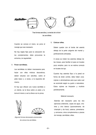 -51- 
Cuando se conoce el menú, se pone el 
menaje que sea necesario. 
No hay reglas fijas para la colocación de 
los complementos; debe procurarse la 
armonía y la regularidad. 
4. Poner servilletas. 
Las servilletas no deben manosearse para 
hacer con ellas motivos decorativos; 
deben situarse con sencillez, sobre el 
plato base o, a veces, a la izquierda del 
mismo. 
Si hay que ofrecer una nueva servilleta a 
un cliente, se le lleva sobre un plato y la 
toma él mismo o se le ofrece con la pinza. 
Algunas formas demasiado amaneradas 
de colocar las servilletas. 
5. Colocar sillas. 
Deben quedar con el borde del asiento 
debajo de la parte colgante del mantel y 
perfectamente alineadas. 
A veces se meten los asientos debajo de 
las mesas, para facilitar el paso en locales 
poco amplios; pero no se estima correcto 
en locales de lujo. 
Cuando hay asientos fijos a la pared en 
forma de diván corrido, debe haber unos 
cojines o almohadones para que cada cual 
se acomode según su gusto o naturaleza. 
Estos cojines se limpiarán y mullirán 
periódicamente. 
Material necesario. 
Además del necesario para los dos 
ejercicios anteriores, copas de agua, vino 
tinto y vino blanco (opcionalmente, de 
champán y de licor); saleros, pimenteros 
y ceniceros; otros complementos o piezas 
de menaje; servilletas; sillas. 
 