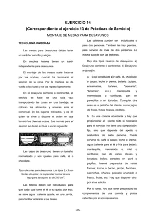 EJERCICIO 14 
(Correspondiente al ejercicio 13 de Prácticas de Servicio) 
MONTAJE DE MESAS PARA DESAYUNOS 
-53- 
TECNOLOGIA INMEDIATA 
Las mesas para desayunos deben tener 
un carácter sencillo y alegre. 
En muchos hoteles tienen un salón 
independiente para desayunos. 
El montaje de las mesas suele hacerse 
por las noches, cuando ha terminado el 
servicio de la cena. Por la mañana se da 
vuelta a las tazas y se las repasa ligeramente. 
En el desayuno corriente o continental, el 
servicio se hace de una sola vez, 
transportando las cosas en una bandeja; se 
colocan los alimentos y enseres ante el 
comensal, en los lugares indicados, y es él 
quien se sirve y dispone el orden en que 
tomará las diversas cosas. Las normas para el 
servicio se darán en fase o curso siguiente: 
Las tazas de desayuno tienen un tamaño 
normalizado y son iguales para café, té o 
chocolate. 
Tipos de tazas para desayunos. Los tipos 2 y 3 son 
fáciles de apilar. La capacidad normal de una 
taza para desayuno es de 210 cm3. 
Las teteras deben ser individuales, para 
que cada cual tome el té a su gusto; por eso, 
se sirve agua caliente aparte, en una jarrita, 
para facilitar aclararlo si se desea. 
Las cafeteras pueden ser individuales o 
para dos personas. También las hay grandes, 
para servicio de más de dos personas. Lo 
mismo sucede con las lecheras. 
Hay dos tipos básicos de desayunos: a) 
Desayuno corriente o continental. b) Desayuno 
anglosajón. 
a. Está constituido por café, té, chocolate 
o cacao; leche o crema; bollería (suizos, 
ensaimadas, torteles, "croisants", 
"brioches", etc.); mantequilla y 
mermeladas o confituras; pan en 
panecillos o en tostadas. Cualquier otra 
cosa es a petición del cliente, como jugos 
de frutas, frutas frescas, etcétera. 
b. Es una comida abundante y hay que 
proporcionar al cliente todo lo necesario 
para el servicio. No tiene una composición 
fija, sino que depende del apetito o 
costumbre de cada persona. Puede 
servirse té, café o cacao; leche o crema; 
agua (caliente para el té y fría para beber); 
mantequilla, mermelada o miel o 
confituras; pan de varias clases y 
tostadas; bollos; cereales en puré o 
papillas; huevos preparados de varias 
formas; tocino o bacón, jamón, fiambres, 
salchichas, riñones, pescado ahumado o 
fresco, frutas, etc. Hay que disponer vino 
por si se solicita. 
Por lo tanto, hay que tener preparados los 
complementos de una comida y platos 
calientes por si son necesarios. 
 