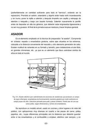(preferiblemente en cantidad suficiente para todo el "servicio", evitando así la 
reposición). Prendido el carbón, extenderlo y dejarlo arder hasta verlo incandescente 
y sin humo; poner la rejilla a calentar y después limpiarla con cepillo y estropajo de 
alambre o rasqueta y luego con bayeta húmeda. Calentar nuevamente la parrilla 
antes de depositar en ella los géneros, que deberán estar engrasados ligeramente y 
no ser muy gruesos. Al final de la jornada evacuar residuos y hacer limpieza general. 
-22- 
ASADOR 
Es el elemento empleado en la técnica de preparados "al asador". Comprende 
en síntesis: espada o ensartadora giratoria, sobre ejes situados en los extremos, 
colocada a la distancia conveniente del rescoldo u otro elemento generador de calor. 
Existen multitud de variantes en su formato y tamaño, para instalaciones al aire libre, 
en grandes chimeneas, etc., ya que es un elemento que lleva usándose cientos de 
años en todo el mundo. 
Fig. 3­4.– 
Asador eléctrico (por calentamiento de secciones de resistencias que producen un campo 
de rayos infrarrojos), ensartadoras de funcionamiento mecánico giratorio por motor autónomo en 
campo propio de calor. Estructura pensada para pollo y piezas similares. Puede asar de una vez 
varios pollos, según dimensiones y número de ensartadoras. 
Se reproduce un modelo actual, usado en cocinas y otros lugares a la vista del 
público, con aplicaciones muy diversas en cuanto a las piezas de carne, pollos, 
pajaritos, etc., cuyas diferencias principales son la distancia que deberán guardar 
entre sí las ensartadoras y el combustible a emplear, eléctrico casi siempre, y en 
 