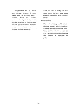-55- 
3.3. Complementos.–Por lo menos, 
deben montarse ceniceros. Se tendrá 
prevista agua fría, azucarero, salero y 
pimentero. Todos los utensilios 
complementarios dependerán del servicio 
que haya de hacerse, por lo que, teniendo 
en cuenta que es una comida importante, 
hay que tener lavafrutas, boles, platillos 
con limón, mostazas, salsas, etc. 
Cuando se realice el montaje de estas 
mesas deben montarse para varias 
situaciones o supuestos, según indique el 
profesor. 
Material necesario. 
Mesas con manteles y servilletas; platos 
de postre, platillos y tazas de desayunos; 
cucharillas y cubiertos de postre; platos 
llanos; cubiertos trincheros; copas de 
agua y vino; complementos surtidos para 
situar siguiendo las indicaciones del 
profesor. 
 