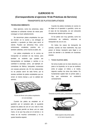 EJERCICIO 15 
(Correspondiente al ejercicio 19 de Prácticas de Servicio) 
TRANSPORTE DE PLATOS EMPLATADOS 
-57- 
TECNOLOGIA INMEDIATA 
Este ejercicio, como los anteriores, debe 
realizarse el suficiente número de veces para 
conseguir un buen adiestramiento. 
Se denominan platos emplatados los que 
se montan en la cocina y se entregan al 
aprendiz o ayudante ya listos para servir al 
cliente. Pueden ser alimentos fríos, como 
entremeses, ensaladas, postres, etc. y 
también calientes, como huevos al plato, etc. 
Los platos emplatados en la cocina se 
transportan al comedor en las manos; pero 
también es evidente que pueden ser 
transportados en bandejas o carritos si su 
cantidad lo aconseja, como, por ejemplo, en 
comedores de fábrica, banquetes numerosos 
con escaso personal, etc. En los restaurantes 
no es preciso servir de esta forma, por la 
escasa cantidad de platos emplatados que se 
sirven al mismo tiempo y por la calidad del 
servicio. 
Forma de llevar ocho platos emplatados 
en una bandeja. 
Cuando los platos se emplatan en el 
gueridón por el camarero jefe, el ayudante 
pasará los platos de uno en uno; todo lo más 
que se puede permitir es llevar uno en cada 
mano, si es que hay prisa en el servicio o la 
mesa es de muchos comensales y no se 
quiere hacerlos esperar. 
Cuando los platos montados en cocina no 
se dejan en el aparador o gueridón, como es 
el caso de los banquetes, se van colocando 
directamente delante del comensal. 
Si los platos son muy grandes, como los 
combinados de cafetería, entonces se 
transportan de uno en uno. 
En todos los casos de transporte de 
comida, cuando se hace realmente, hay que 
prever el tiempo necesario para llegar a un 
punto de atender a la clientela sin excesivas 
pausas. 
1. Tomar el primer plato. 
Se toma el plato con la mano derecha y se 
pasa a la izquierda, en la que se sostiene 
entre el pulgar, el índice y el medio, 
dejando sueltos los otros dos dedos. Es 
fundamental sujetar bien el primer plato y 
hay que entrenarse en sostenerlo 
correctamente. 
Tomando el primer plato y llevándolo a la izquierda. 
Vista superior del primer plato 
en la mano izquierda. 
 