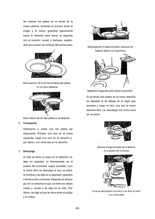 -59- 
Se colocan los platos en el borde de la 
mesa caliente, tomando el primero entre el 
pulgar y el índice, girándolo ligeramente 
hacia la derecha para tomar el segundo 
con el corazón, anular y meñique, sujetán-dolo 
por encima con el fondo del primer plato. 
6. Transporte. 
Habituarse a andar con los platos así 
dispuestos. Primero con tres en la mano 
izquierda, luego con otro en la derecha y, 
por último, con otros dos en la derecha. 
7. Descarga. 
Si sólo se lleva un plato en la derecha, se 
deja en aparador (o directamente en el 
puesto del comensal, según proceda). Con 
la mano libre se descarga el que va sobre 
la muñeca y se deja en el aparador, gueridón 
o frente a otro comensal. Después se descar-ga 
con la derecha el que va entre los dedos 
medio y anular y se deja en su sitio. Por 
último, se deja el que se lleva entre el pulgar 
y el índice. 
Si se llevan dos platos en la mano derecha, 
se deposita el de debajo en el lugar que 
proceda y luego el otro; una vez la mano 
derecha libre, se descargan los otros como 
se ha dicho. 
 