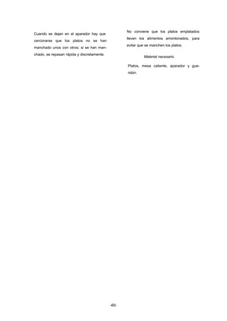 -60- 
Cuando se dejan en el aparador hay que 
cerciorarse que los platos no se han 
manchado unos con otros; si se han man-chado, 
se repasan rápida y discretamente. 
No conviene que los platos emplatados 
lleven los alimentos amontonados, para 
evitar que se manchen los platos. 
Material necesario. 
Platos, mesa caliente, aparador y gue-ridón. 
 