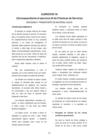 EJERCICIO 16 
(Correspondiente al ejercicio 24 de Prácticas de Servicio) 
RECOGIDA Y TRANSPORTE DE MATERIAL SUCIO 
-61- 
TECNOLOGIA INMEDIATA 
El aprendiz no recoge nada de las mesas 
de los clientes durante el servicio. El camarero 
jefe y el ayudante retiran cosas de las mesas. 
En establecimientos donde no hay suficiente 
personal, y en casos de emergencia, el 
aprendiz realiza algunas funciones de servicio 
al cliente y retira algo de las mesas; pero 
deben encomendárselas expresamente, nunca 
debe actuar por su cuenta. Todos los actos del 
aprendiz han de ser conscientes y metódicos, 
para ir adquiriendo seguridad y destreza. 
Nunca debe hacerse ruido al retirar el 
material. 
Hay que acostumbrarse a mirar al 
aparador, por si hay material sucio que retirar, 
siempre que se haga una salida del comedor. 
Las fuentes con viandas se retiran cuando 
lo ordene el camarero jefe, porque en los 
establecimientos de categoría, con raciones 
abundantes, el camarero jefe ofrece repetir a 
los comensales y hay que esperar hasta el 
final. En caso de duda, el aprendiz debe 
preguntar lo que hace. 
Las soperas, legumbreras, cazuelas, etc., 
tienen el mismo tratamiento que las fuentes; 
si están vacías, no hay duda que deben 
llevarse al fregadero. 
Los platos sucios se apilan y llevan al 
fregadero en grupos de ocho o diez. Puede 
aprovecharse alguna cazuela o recipiente 
similar para cargarlos; pero nunca en las 
fuentes, porque se rayan. 
El transporte en bandeja requiere 
equilibrar pesos y volúmenes hacia el centro 
de la misma o cerca del brazo. 
Los cubiertos sucios deben agruparse en 
un plato sucio libre de restos, aunque lo más 
corriente es llevarlos con los restos, ya que así 
los deja el camarero al retirar los platos sucios 
de las mesas. 
En los casos en que se haya servido 
huevos, conviene retirarlos a otro plato y 
llevarlos rápidamente al fregadero, porque la 
yema de huevo contiene azufre, que reacciona 
con la plata, dando sulfuro de plata, negro, 
que resulta difícil de limpiar. 
Tampoco deben dejarse los cubiertos en 
platos o recipientes que contengan ácidos, 
como vinagre, limón, mostazas, etc. 
El cristal requiere cuidados especiales por 
su fragilidad, por eso se transporta siempre en 
bandejas, separado de otros elementos. 
Las botellas vacías, jarras, etc., se 
transportan a mano, independientemente de 
otras cosas. 
La retirada de platos sucios de las mesas 
se practicará en la fase siguiente; es cuestión 
reservada al camarero o al ayudante en 
ciertos casos. 
1. Recogida de fuentes de las mesas 
auxiliares (gueridones). 
Se toma la fuente de forma análoga a 
como se toma en la mesa caliente. Si la 
fuente es de loza y está vacía, puede 
 