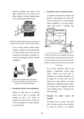 -62- 
llevarse al aparador para cargar en ella 
algún material sucio. Si la fuente es de 
plata o plateada, no deben cargarse platos 
o loza, porque pueden arañar la plata. 
Mala forma de llevar platos sobre una fuente sucia; 
no debe hacerse, porque araña la fuente plateada. 
Si en la fuente quedan viandas aprobé-chables, 
se carga y se lleva directamente 
a la mesa caliente de la cocina, para que 
los géneros se desmonten y recuperen. En 
la cocina se encargarán de llevar la fuente 
al fregadero. 
Platos sucios cargados para su transporte 
en la mano izquierda. En la derecha se lleva 
la fuente con restos aprovechables. 
2. Recogida de fuentes en los aparadores. 
Cuando la fuente esté en el aparador 
porque allí la dejó el camarero jefe 
después de servir a los clientes, se 
procede de la misma forma. si está vacía, 
se lleva al fregadero; Si contiene géneros, 
a la mesa caliente. 
3. Recogida de otros recipientes grandes. 
Las soperas y legumbreras se recogen del 
gueridón, o del aparador, de la forma indi-cada 
en el ejercicio 21, y se llevan directa-mente 
al fregadero o a la mesa caliente, 
según estén vacías o contengan algo 
aprovechable. 
Croquis de instalación de un fregadero. No siempre 
es posible disponer las dependencias de forma per-fecta; 
pero debe procurarse que el fregadero esté 
próximo a la llegada desde el comedor, para facilitar 
la descarga. 
No es buena costumbre meter en las 
soperas y legumbreras, aunque estén 
vacías, ninguna otra pieza para su 
transporte. Las cazuelas, paelleras, etc., 
se cargan de la misma forma que se 
cargan en la mesa caliente y se puede 
aprovechar su capacidad para llevar algún 
otro material sucio al fregadero. Hay que 
cuidar equilibrar pesos y volúmenes para 
evitar accidentes. 
4. Recogida de platos sucios del 
aparador. 
Los platos sucios se apilan unos sobre 
otros y encima se coloca el que contiene 
los restos de comida y los cubiertos 
 