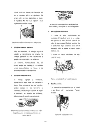 -63- 
sucios, que han debido ser llevados allí 
por el camarero jefe o el ayudante. Se 
cargan sobre la mano izquierda y se llevan 
al fregadero. No hay que esperar a que 
haya muchos platos sucios. 
Otra forma de llevar platos sucios al fregadero. 
5. Recogida de otro material. 
Dada su diversidad, se recoge según la 
ocasión y normalmente se emplea la 
bandeja, poniendo lo más voluminoso o 
pesado cerca del brazo o en el centro. 
Las salseras, mantequilleras, etc., se 
cargan sobre una bandeja y, si tuvieran 
partes aprovechables, se llevan a su 
procedencia para su recuperación. 
6. Recogida de cubertería. 
Se recoge, agrupa y transporta, 
aprovechando algún viaje con cazuelas o 
platos. Debe procurarse que los cuchillos 
queden debajo de los tenedores y 
cucharas, para su mejor sujeción. Al llegar 
al fregadero, se separan los cubiertos, 
dejándolos en la sección de cubertería. 
Otra forma de disponer los cubiertos sucios sobre 
los platos sucios sin restos y el plato con los 
restos aparte. 
El plato con los desperdicios se carga sobre 
los cubiertos y el conjunto se lleva al fregadero. 
7. Recogida de cristalería. 
El cristal se lleva directamente en 
bandejas al fregadero, tanto si se recoge 
del aparador o mesa auxiliar, como si se 
retira de las mesas al final del servicio. No 
es costumbre dejar cristalería sucia en el 
aparador, pero a veces se dejan boles, 
platillos, etc. 
El cristal no debe mezclarse con otro 
material sucio. 
Forma correcta de llevar cristalería sucia. 
8. Botellas vacías. 
Las botellas vacías se toman por el cuello 
y se llevan al economato. Pueden 
llevarse 
Tomando una botella vacía. 
 