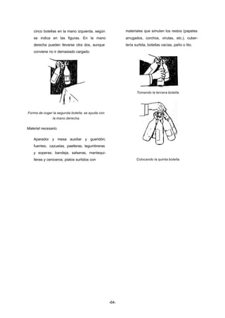 -64- 
cinco botellas en la mano izquierda, según 
se indica en las figuras. En la mano 
derecha pueden llevarse otra dos, aunque 
conviene no ir demasiado cargado. 
Forma de coger la segunda botella; se ayuda con 
la mano derecha. 
Material necesario. 
Aparador y mesa auxiliar y gueridón; 
fuentes, cazuelas, paelleras, legumbreras 
y soperas; bandeja; salseras, mantequi-lleras 
y ceniceros; platos surtidos con 
materiales que simulen los restos (papeles 
arrugados, corchos, virutas, etc.), cuber-tería 
surtida, botellas vacías, paño o lito. 
Tomando la tercera botella. 
Colocando la quinta botella. 
 