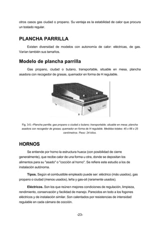 otros casos gas ciudad o propano. Su ventaja es la estabilidad de calor que procura 
un tostado regular. 
-23- 
PLANCHA PARRILLA 
Existen diversidad de modelos con autonomía de calor: eléctricas, de gas. 
Varían también sus tamaños. 
Modelo de plancha parrilla 
Gas propano, ciudad o butano, transportable, situable en mesa, plancha 
asadora con recogedor de grasas, quemador en forma de H regulable. 
Fig. 3­5.– 
Plancha parrilla; gas propano o ciudad o butano; transportable; situable en mesa; plancha 
asadora con recogedor de grasas; quemador en forma de H regulable. Medidas totales: 45 x 66 x 25 
centímetros. Peso: 24 kilos. 
HORNOS 
Se entiende por horno la estructura hueca (con posibilidad de cierre 
generalmente), que recibe calor de una forma u otra, donde se depositan los 
alimentos para su "asado" o "cocción al horno". Se refiere este estudio a los de 
instalación autónoma. 
Tipos. Según el combustible empleado puede ser: eléctrico (más usados), gas 
propano o ciudad (menos usados), leña y gas­oil 
(raramente usados). 
Eléctricos. Son los que reúnen mejores condiciones de regulación, limpieza, 
rendimiento, conservación y facilidad de manejo. Parecidos en todo a los fogones 
eléctricos y de instalación similar. Son calentados por resistencias de intensidad 
regulable en cada cámara de cocción. 
 