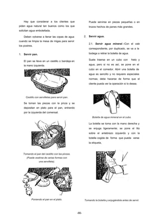 -66- 
Hay que considerar a los clientes que 
piden agua natural tan buenos como los que 
solicitan agua embotellada. 
Deben volverse a llenar las copas de agua 
cuando se limpia la mesa de migas para servir 
los postres. 
1. Servir pan. 
El pan se lleva en un cestillo o bandeja en 
la mano izquierda. 
Cestillo con servilletas para servir pan. 
Se toman las piezas con la pinza y se 
depositan en plato para el pan, entrando 
por la izquierda del comensal. 
Tomando el pan del cestillo con las pinzas. 
(Puede vestirse de varias formas con 
una servilleta). 
Poniendo el pan en el plato. 
Puede servirse en piezas pequeñas o en 
trozos hechos de panes más grandes. 
2. Servir agua. 
2.1. Servir agua mineral.–Con el vale 
correspondiente, por duplicado, se va a la 
bodega a retirar la botella de agua. 
Suele traerse en un cubo con hielo y 
agua, pero si no es así, se pone en el 
cubo en el comedor. Abrir una botella de 
agua es sencillo y no requiere especiales 
normas; debe hacerse de forma que el 
cliente pueda ver la operación si lo desea. 
Botella de agua mineral en el cubo. 
La botella se toma con la mano derecha y 
se enjuga ligeramente; se pone el lito 
sobre el antebrazo izquierdo y con la 
botella cogida de forma que pueda verse 
la etiqueta, 
Tomando la botella y enjugándola antes de servir. 
 
