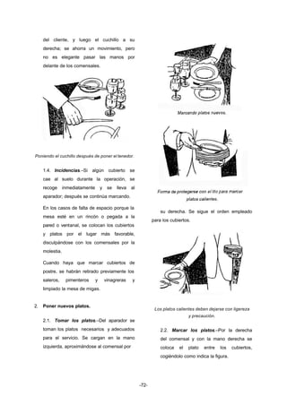 -72- 
del cliente, y luego el cuchillo a su 
derecha; se ahorra un movimiento, pero 
no es elegante pasar las manos por 
delante de los comensales. 
Poniendo el cuchillo después de poner el tenedor. 
1.4. Incidencias.–Si algún cubierto se 
cae al suelo durante la operación, se 
recoge inmediatamente y se lleva al 
aparador; después se continúa marcando. 
En los casos de falta de espacio porque la 
mesa esté en un rincón o pegada a la 
pared o ventanal, se colocan los cubiertos 
y platos por el lugar más favorable, 
disculpándose con los comensales por la 
molestia. 
Cuando haya que marcar cubiertos de 
postre, se habrán retirado previamente los 
saleros, pimenteros y vinagreras y 
limpiado la mesa de migas. 
2. Poner nuevos platos. 
2.1. Tomar los platos.–Del aparador se 
toman los platos necesarios y adecuados 
para el servicio. Se cargan en la mano 
izquierda, aproximándose al comensal por 
su derecha. Se sigue el orden empleado 
para los cubiertos. 
Los platos calientes deben dejarse con ligereza 
y precaución. 
2.2. Marcar los platos.–Por la derecha 
del comensal y con la mano derecha se 
coloca el plato entre los cubiertos, 
cogiéndolo como indica la figura. 
 