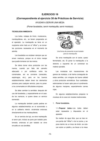 EJERCICIO 19 
(Correspondiente al ejercicio 30 de Prácticas de Servicio) 
AYUDAR A SERVIR UNA MESA 
(Poner lavadedos, servir mantequilla, servir mostaza) 
-75- 
TECNOLOGIA INMEDIATA 
Los boles, rodajas de limón, mostaceros, 
mantequilleras, etc., se tienen preparados en 
el aparador. La mantequilla se tiene en un 
recipiente entre hielo en el "office" y se toman 
las porciones necesarias en el momento de 
servirla. 
Los lavadedos se emplean siempre que se 
sirven mariscos, porque es el único manjar 
que puede tomarse con las manos. 
Se tolera tomar otros productos con las 
manos, cuando por falta del utensilio 
adecuado o por confianza entre los 
comensales, así se conviene (caracoles, 
espárragos, etc.); pero en los buenos 
establecimientos deben tener los elementos 
precisos para cualquier servicio, para no poner 
a los comensales en dificultades enojosas. 
Se debe cambiar la servilleta después del 
uso del lavadedos, y especialmente en el caso 
de los mariscos, si quiere darse un servicio 
esmerado. 
La mantequilla también puede pedirse en 
algunos establecimientos en el economato o 
en la cafetería interior, sirviéndola entonces 
directamente en las mantequilleras. 
En un servicio de lujo, se sirve mantequilla 
al servir pan; incluso se pone pan tostado para 
tomarla; entonces el pan tostado se sirve 
envuelto en una servilleta. 
Una forma de presentar el pan tostado 
para la mantequilla. 
Se sirve mantequilla con el caviar, queso 
fermentado, etc. El poner la mantequilla a la 
derecha o izquierda de un comensal es 
materia opinable. 
Las mostazas son maceraciones de 
granos de mostaza, o de harina conseguida de 
estas semillas, con vinagres de buena calidad 
y otros productos aromáticos. Sus cualidades 
estimulantes la hacen apta para el condimento 
de algunos manjares, especialmente carnes 
rojas. 
En algunos establecimientos preparan la 
mostaza de la casa con recetas tradicionales. 
1. Poner lavadedos. 
1.1. Preparar boles.–Los boles deben 
estar repasados y dispuestos en el 
aparador. 
Se median de agua tibia, que se trae en 
una jarrita del "office" o de la cocina, y se 
pone dentro de un trozo de limón; se colo-can 
sobre un platillo y se llevan a la mesa 
 