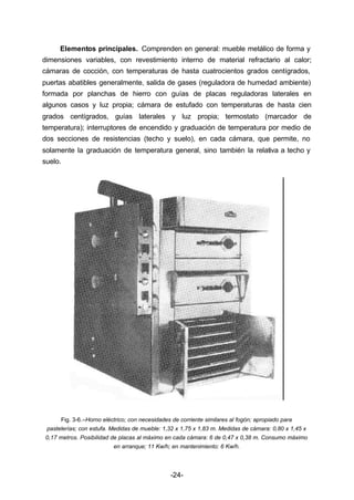 Elementos principales. Comprenden en general: mueble metálico de forma y 
dimensiones variables, con revestimiento interno de material refractario al calor; 
cámaras de cocción, con temperaturas de hasta cuatrocientos grados centígrados, 
puertas abatibles generalmente, salida de gases (reguladora de humedad ambiente) 
formada por planchas de hierro con guías de placas reguladoras laterales en 
algunos casos y luz propia; cámara de estufado con temperaturas de hasta cien 
grados centígrados, guías laterales y luz propia; termostato (marcador de 
temperatura); interruptores de encendido y graduación de temperatura por medio de 
dos secciones de resistencias (techo y suelo), en cada cámara, que permite, no 
solamente la graduación de temperatura general, sino también la relativa a techo y 
suelo. 
Fig. 3­6.– 
Horno eléctrico; con necesidades de corriente similares al fogón; apropiado para 
pastelerías; con estufa. Medidas de mueble: 1,32 x 1,75 x 1,83 m. Medidas de cámara: 0,80 x 1,45 x 
0,17 metros. Posibilidad de placas al máximo en cada cámara: 6 de 0,47 x 0,38 m. Consumo máximo 
en arranque; 11 Kw/h; en mantenimiento: 6 Kw/h. 
-24- 
 