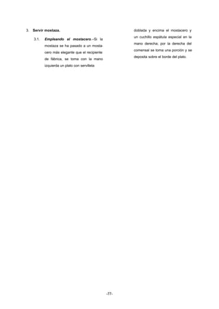 -77- 
3. Servir mostaza. 
3.1. Empleando el mostacero.–Si la 
mostaza se ha pasado a un mosta-cero 
más elegante que el recipiente 
de fábrica, se toma con la mano 
izquierda un plato con servilleta 
doblada y encima el mostacero y 
un cuchillo espátula especial en la 
mano derecha; por la derecha del 
comensal se toma una porción y se 
deposita sobre el borde del plato. 
 
