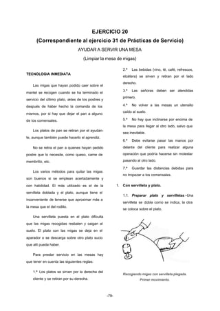 EJERCICIO 20 
(Correspondiente al ejercicio 31 de Prácticas de Servicio) 
AYUDAR A SERVIR UNA MESA 
(Limpiar la mesa de migas) 
-79- 
TECNOLOGIA INMEDIATA 
Las migas que hayan podido caer sobre el 
mantel se recogen cuando se ha terminado el 
servicio del último plato, antes de los postres y 
después de haber hecho la comanda de los 
mismos, por si hay que dejar el pan a alguno 
de los comensales. 
Los platos de pan se retiran por el ayudan-te, 
aunque también puede hacerlo el aprendiz. 
No se retira el pan a quienes hayan pedido 
postre que lo necesite, como queso, carne de 
membrillo, etc. 
Los varios métodos para quitar las migas 
son buenos si se emplean acertadamente y 
con habilidad. El más utilizado es el de la 
servilleta doblada y el plato, aunque tiene el 
inconveniente de tenerse que aproximar más a 
la mesa que el del rodillo. 
Una servilleta puesta en el plato dificulta 
que las migas recogidas resbalen y caigan al 
suelo. El plato con las migas se deja en el 
aparador o se descarga sobre otro plato sucio 
que allí pueda haber. 
Para prestar servicio en las mesas hay 
que tener en cuenta las siguientes reglas: 
1.ª Los platos se sirven por la derecha del 
cliente y se retiran por su derecha. 
2.ª Las bebidas (vino, té, café, refrescos, 
etcétera) se sirven y retiran por el lado 
derecho. 
3.ª Las señoras deben ser atendidas 
primero. 
4.ª No volver a las mesas un utensilio 
caído al suelo. 
5.ª No hay que inclinarse por encima de 
la mesa para llegar al otro lado, salvo que 
sea inevitable. 
6.ª Debe evitarse pasar las manos por 
delante del cliente para realizar alguna 
operación que podría hacerse sin molestar 
pasando al otro lado. 
7.ª Guardar las distancias debidas para 
no tropezar a los comensales. 
1. Con servilleta y plato. 
1.1. Preparar plato y servilletas.–Una 
servilleta se dobla como se indica, la otra 
se coloca sobre el plato. 
Recogiendo migas con servilleta plegada. 
Primer movimiento. 
 