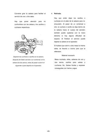 -83- 
Conviene girar la salsera para facilitar el 
servicio de una u otra salsa. 
Hay que poner atención para no 
confundirse con las salsas y los cacillos o 
cucharas respectivos. 
Dejando las cucharas o cacillos en la salsera, 
después de haber servido a un comensal, en la 
salsera de dos senos, antes de pasar a servir al 
siguiente o para dejarla en el aparador. 
4. Retirada. 
Hay que evitar dejar los cacillos o 
cucharas en el plato de la salsera para no 
ensuciarlo. Al pasar de un comensal a 
otro, la cuchara o cacillo se deja dentro de 
la salsera hacia el cuerpo del servidor; 
también puede sujetarse con la mano 
derecha si hay alguna dificultad de 
espacio. Al finalizar el servicio puede 
dejarse la salsera en el aparador. 
Si hubiera que servir a otra mesa la misma 
salsa, se llevaría a cocina para que la 
rellenaran. 
Material necesario 
Mesa montada, sillas, salseras de uno y 
dos senos, cacillos para salsas y 
cucharas, lito. Salsas fluidas y espesas 
conseguidas con harina y agua. 
 