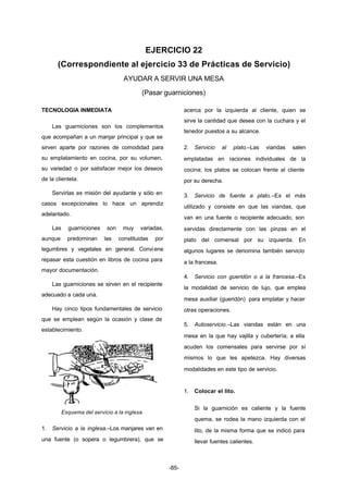 EJERCICIO 22 
(Correspondiente al ejercicio 33 de Prácticas de Servicio) 
AYUDAR A SERVIR UNA MESA 
(Pasar guarniciones) 
-85- 
TECNOLOGIA INMEDIATA 
Las guarniciones son los complementos 
que acompañan a un manjar principal y que se 
sirven aparte por razones de comodidad para 
su emplatamiento en cocina, por su volumen, 
su variedad o por satisfacer mejor los deseos 
de la clientela. 
Servirlas es misión del ayudante y sólo en 
casos excepcionales lo hace un aprendiz 
adelantado. 
Las guarniciones son muy variadas, 
aunque predominan las constituidas por 
legumbres y vegetales en general. Conviene 
repasar esta cuestión en libros de cocina para 
mayor documentación. 
Las guarniciones se sirven en el recipiente 
adecuado a cada una. 
Hay cinco tipos fundamentales de servicio 
que se emplean según la ocasión y clase de 
establecimiento. 
Esquema del servicio a la inglesa. 
1. Servicio a la inglesa.–Los manjares van en 
una fuente (o sopera o legumbrera), que se 
acerca por la izquierda al cliente, quien se 
sirve la cantidad que desea con la cuchara y el 
tenedor puestos a su alcance. 
2. Servicio al plato.–Las viandas salen 
emplatadas en raciones individuales de la 
cocina; los platos se colocan frente al cliente 
por su derecha. 
3. Servicio de fuente a plato.–Es el más 
utilizado y consiste en que las viandas, que 
van en una fuente o recipiente adecuado, son 
servidas directamente con las pinzas en el 
plato del comensal por su izquierda. En 
algunos lugares se denomina también servicio 
a la francesa. 
4. Servicio con gueridón o a la francesa.–Es 
la modalidad de servicio de lujo, que emplea 
mesa auxiliar (gueridón) para emplatar y hacer 
otras operaciones. 
5. Autoservicio.–Las viandas están en una 
mesa en la que hay vajilla y cubertería; a ella 
acuden los comensales para servirse por sí 
mismos lo que les apetezca. Hay diversas 
modalidades en este tipo de servicio. 
1. Colocar el lito. 
Si la guarnición es caliente y la fuente 
quema, se rodea la mano izquierda con el 
lito, de la misma forma que se indicó para 
llevar fuentes calientes. 
 