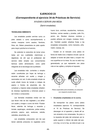 EJERCICIO 23 
(Correspondiente al ejercicio 34 de Prácticas de Servicio) 
AYUDAR A SERVIR UNA MESA 
(Servir ensaladas) 
-89- 
TECNOLOGIA INMEDIATA 
Las ensaladas pueden servirse como un 
plato aislado o como acompañamiento a 
ciertos manjares como asados, fiambres, 
fritos, etc. Deben presentarse en plato aparte 
para mayor pulcritud en el servicio. 
Se extiende la costumbre de tomar ensa-ladas 
por sus cualidades vitamínicas y 
digestivas; de ahí que el profesional del 
servicio debe ampliar sus conocimientos 
teóricos sobre alimentación, como parte 
integrante de la tecnología de la profesión. 
Las ensaladas más corrientes o simples 
están constituidas por hojas de lechuga o 
escarola aliñadas con aceite y vinagre y 
sazonadas con sal. A esta ensalada simple se 
suele añadir trozos de tomate o rodajas de 
pepino o fondos de alcachofa, etc. Se 
complican y mejoran estas ensaladas añadien-do 
diversos ingredientes y entonces pasan a 
ser mixtas o compuestas. 
Las llamadas ensaladas mixtas son las 
que llevan más de dos vegetales y se aliñan 
con aceite y vinagre o zumo de limón. Pueden 
llevar, además de lechuga o escarola y 
tomate, espárragos, zanahorias, judías verdes, 
pimiento, pepino, apio, aceitunas, cebolla, 
cebolleta, alcachofas, etc. 
Las ensaladas compuestas son las que 
tienen además productos no vegetales como 
huevo duro, anchoas, escabeches, mariscos, 
fiambres, carnes asadas y picadas, pollo frío, 
jamón, etc. Reciben diversos nombres y 
pueden aliñarse con vinagre, mostaza, limón, 
etc. También pueden añadirse frutas a las 
ensaladas compuestas, como manzana, piña, 
melón, naranja, etc. 
Existen en el mercado unos platos en 
forma de media luna o trapecio circular, que se 
adaptan al borde del plato base y ocupan me-nos 
superficie en la mesa. Su uso no está muy 
generalizado, ya que representa una pieza 
más en las vajillas y complica el repuesto. 
Platos especiales para ensalada y su situación 
con respecto al plato base. 
1. Ensaladas emplatadas en la cocina. 
Se transportan los platos como platos 
emplatados (ejercicio 15, correspondiente 
al 19 de Prácticas de Servicio). Se 
descargan en el aparador y desde allí se 
van sirviendo a los comensales. Se pone a 
la izquierda del plato del comensal, por la 
parte superior o inferior del plato del pan, 
si lo hay; si no lo hay, se retira el pan o se 
 