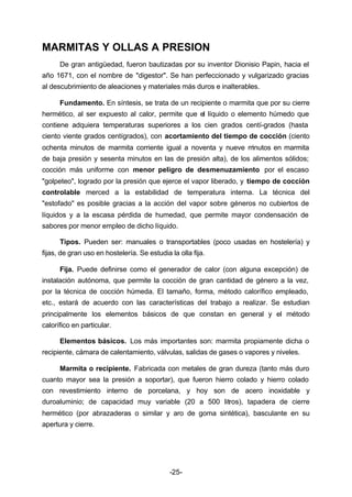 MARMITAS Y OLLAS A PRESION 
De gran antigüedad, fueron bautizadas por su inventor Dionisio Papin, hacia el 
año 1671, con el nombre de "digestor". Se han perfeccionado y vulgarizado gracias 
al descubrimiento de aleaciones y materiales más duros e inalterables. 
Fundamento. En síntesis, se trata de un recipiente o marmita que por su cierre 
hermético, al ser expuesto al calor, permite que el líquido o elemento húmedo que 
contiene adquiera temperaturas superiores a los cien grados centí­grados 
(hasta 
ciento viente grados centígrados), con acortamiento del tiempo de cocción (ciento 
ochenta minutos de marmita corriente igual a noventa y nueve minutos en marmita 
de baja presión y sesenta minutos en las de presión alta), de los alimentos sólidos; 
cocción más uniforme con menor peligro de desmenuzamiento por el escaso 
"golpeteo", logrado por la presión que ejerce el vapor liberado, y tiempo de cocción 
controlable merced a la estabilidad de temperatura interna. La técnica del 
"estofado" es posible gracias a la acción del vapor sobre géneros no cubiertos de 
líquidos y a la escasa pérdida de humedad, que permite mayor condensación de 
sabores por menor empleo de dicho líquido. 
Tipos. Pueden ser: manuales o transportables (poco usadas en hostelería) y 
fijas, de gran uso en hostelería. Se estudia la olla fija. 
Fija. Puede definirse como el generador de calor (con alguna excepción) de 
instalación autónoma, que permite la cocción de gran cantidad de género a la vez, 
por la técnica de cocción húmeda. El tamaño, forma, método calorífico empleado, 
etc., estará de acuerdo con las características del trabajo a realizar. Se estudian 
principalmente los elementos básicos de que constan en general y el método 
calorífico en particular. 
Elementos básicos. Los más importantes son: marmita propiamente dicha o 
recipiente, cámara de calentamiento, válvulas, salidas de gases o vapores y niveles. 
Marmita o recipiente. Fabricada con metales de gran dureza (tanto más duro 
cuanto mayor sea la presión a soportar), que fueron hierro colado y hierro colado 
con revestimiento interno de porcelana, y hoy son de acero inoxidable y 
duroaluminio; de capacidad muy variable (20 a 500 litros), tapadera de cierre 
hermético (por abrazaderas o similar y aro de goma sintética), basculante en su 
apertura y cierre. 
-25- 
 