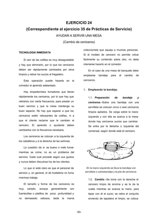 EJERCICIO 24 
(Correspondiente al ejercicio 35 de Prácticas de Servicio) 
AYUDAR A SERVIR UNA MESA 
(Cambio de ceniceros) 
-93- 
TECNOLOGIA INMEDIATA 
El olor de las colillas es muy desagradable 
y hay que eliminarlo, por lo que los ceniceros 
deben ser rápidamente cambiados por otros 
limpios y retirar los sucios al fregadero. 
Esta operación puede hacerla en el 
comedor el aprendiz adelantado. 
Hay empedernidos fumadores que llenan 
rápidamente los ceniceros, por lo que hay que 
retirarlos con cierta frecuencia, para prestar un 
buen servicio y que la mesa mantenga su 
buen aspecto. No hay que esperar a que los 
ceniceros estén rebosantes de colillas, ni a 
que el cliente reclame que le cambien el 
cenicero. El aprendiz o ayudante deben 
cambiarlos con la frecuencia necesaria. 
Los ceniceros se colocan a la izquierda de 
los caballeros y a la derecha de las señoras. 
La cuestión de si es bueno o malo fumar 
mientras se come, no es un problema del 
servicio. Cada cual procede según sus gustos 
y nunca deben discutirse los de los clientes. 
Lo que sí está claro es que el personal de 
servicio y, en general, el de hostelería no fuma 
mientras trabaja. 
El tamaño y forma de los ceniceros es 
muy variado, aunque generalmente son 
fuentecillas o platillos de poca profundidad y 
no demasiado valiosos, dada la manía 
coleccionista que aqueja a muchas personas. 
Si el modelo de cenicero no permite volcar 
fácilmente su contenido sobre otro, no debe 
intentarse hacerlo en el comedor. 
En el caso de una mesa de banquete debe 
emplearse bandeja para el cambio de 
ceniceros. 
1. Empleando la bandeja. 
1.1. Preparación de bandeja y 
ceniceros.–Sobre una bandeja con una 
servilleta se colocan cinco o seis ceniceros 
limpios apilados. Se carga sobre la mano 
izquierda y con ella se acerca a la mesa 
donde hay ceniceros sucios que cambiar. 
Se entra por la derecha o izquierda del 
comensal, según donde esté el cenicero. 
En la mano izquierda se lleva la bandeja con 
servilleta o cubrebandeja y la pila de ceniceros. 
1.2. Cambio.–Se toma con la derecha el 
cenicero limpio de encima y se le da la 
vuelta mientras se avanza la mano, para 
tapar con él el sucio; se retira el conjunto 
sirviendo de tapadera el limpio; se coloca 
 