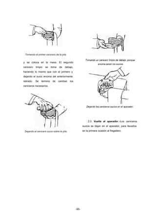 -95- 
Tomando el primer cenicero de la pila. 
y se coloca en la mesa. El segundo 
cenicero limpio se toma de debajo, 
haciendo lo mismo que con el primero y 
dejando el sucio encima del anteriormente 
retirado. Se termina de cambiar los 
ceniceros necesarios. 
Dejando el cenicero sucio sobre la pila. 
2.3. Vuelta al aparador.–Los ceniceros 
sucios se dejan en el aparador, para llevarlos 
en la primera ocasión al fregadero. 
 