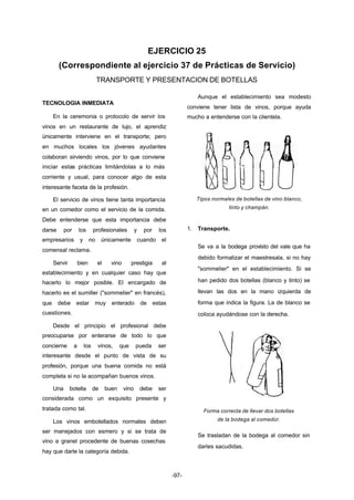 EJERCICIO 25 
(Correspondiente al ejercicio 37 de Prácticas de Servicio) 
TRANSPORTE Y PRESENTACION DE BOTELLAS 
-97- 
TECNOLOGIA INMEDIATA 
En la ceremonia o protocolo de servir los 
vinos en un restaurante de lujo, el aprendiz 
únicamente interviene en el transporte; pero 
en muchos locales los jóvenes ayudantes 
colaboran sirviendo vinos, por lo que conviene 
iniciar estas prácticas limitándolas a lo más 
corriente y usual, para conocer algo de esta 
interesante faceta de la profesión. 
El servicio de vinos tiene tanta importancia 
en un comedor como el servicio de la comida. 
Debe entenderse que esta importancia debe 
darse por los profesionales y por los 
empresarios y no únicamente cuando el 
comensal reclama. 
Servir bien el vino prestigia al 
establecimiento y en cualquier caso hay que 
hacerlo lo mejor posible. El encargado de 
hacerlo es el sumiller ("sommelier" en francés), 
que debe estar muy enterado de estas 
cuestiones. 
Desde el principio el profesional debe 
preocuparse por enterarse de todo lo que 
concierne a los vinos, que pueda ser 
interesante desde el punto de vista de su 
profesión, porque una buena comida no está 
completa si no la acompañan buenos vinos. 
Una botella de buen vino debe ser 
considerada como un exquisito presente y 
tratada como tal. 
Los vinos embotellados normales deben 
ser manejados con esmero y si se trata de 
vino a granel procedente de buenas cosechas 
hay que darle la categoría debida. 
Aunque el establecimiento sea modesto 
conviene tener lista de vinos, porque ayuda 
mucho a entenderse con la clientela. 
Tipos normales de botellas de vino blanco, 
tinto y champán. 
1. Transporte. 
Se va a la bodega provisto del vale que ha 
debido formalizar el maestresala, si no hay 
"sommelier" en el establecimiento. Si se 
han pedido dos botellas (blanco y tinto) se 
llevan las dos en la mano izquierda de 
forma que indica la figura. La de blanco se 
coloca ayudándose con la derecha. 
Forma correcta de llevar dos botellas 
de la bodega al comedor. 
Se trasladan de la bodega al comedor sin 
darles sacudidas. 
 