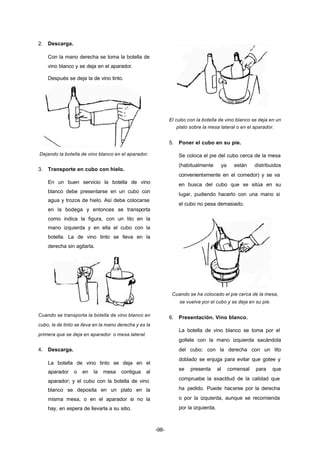 -98- 
2. Descarga. 
Con la mano derecha se toma la botella de 
vino blanco y se deja en el aparador. 
Después se deja la de vino tinto. 
Dejando la botella de vino blanco en el aparador. 
3. Transporte en cubo con hielo. 
En un buen servicio la botella de vino 
blanco debe presentarse en un cubo con 
agua y trozos de hielo. Así debe colocarse 
en la bodega y entonces se transporta 
como indica la figura, con un lito en la 
mano izquierda y en ella el cubo con la 
botella. La de vino tinto se lleva en la 
derecha sin agitarla. 
Cuando se transporta la botella de vino blanco en 
cubo, la de tinto se lleva en la mano derecha y es la 
primera que se deja en aparador o mesa lateral. 
4. Descarga. 
La botella de vino tinto se deja en el 
aparador o en la mesa contigua al 
aparador; y el cubo con la botella de vino 
blanco se deposita en un plato en la 
misma mesa, o en el aparador si no la 
hay, en espera de llevarla a su sitio. 
El cubo con la botella de vino blanco se deja en un 
plato sobre la mesa lateral o en el aparador. 
5. Poner el cubo en su pie. 
Se coloca el pie del cubo cerca de la mesa 
(habitualmente ya están distribuidos 
convenientemente en el comedor) y se va 
en busca del cubo que se sitúa en su 
lugar, pudiendo hacerlo con una mano si 
el cubo no pesa demasiado. 
Cuando se ha colocado el pie cerca de la mesa, 
se vuelve por el cubo y se deja en su pie. 
6. Presentación. Vino blanco. 
La botella de vino blanco se toma por el 
gollete con la mano izquierda sacándola 
del cubo; con la derecha con un lito 
doblado se enjuga para evitar que gotee y 
se presenta al comensal para que 
compruebe la exactitud de la calidad que 
ha pedido. Puede hacerse por la derecha 
o por la izquierda, aunque se recomienda 
por la izquierda. 
 