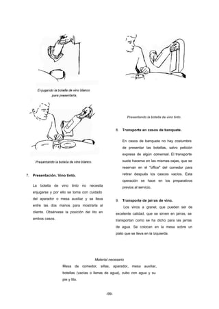 -99- 
7. Presentación. Vino tinto. 
La botella de vino tinto no necesita 
enjugarse y por ello se toma con cuidado 
del aparador o mesa auxiliar y se lleva 
entre las dos manos para mostrarla al 
cliente. Obsérvese la posición del lito en 
ambos casos. 
Presentando la botella de vino tinto. 
8. Transporte en casos de banquete. 
En casos de banquete no hay costumbre 
de presentar las botellas, salvo petición 
expresa de algún comensal. El transporte 
suele hacerse en las mismas cajas, que se 
reservan en el "office" del comedor para 
retirar después los cascos vacíos. Esta 
operación se hace en los preparativos 
previos al servicio. 
9. Transporte de jarras de vino. 
Los vinos a granel, que pueden ser de 
excelente calidad, que se sirven en jarras, se 
transportan como se ha dicho para las jarras 
de agua. Se colocan en la mesa sobre un 
plato que se lleva en la izquierda. 
Material necesario 
Mesa de comedor, sillas, aparador, mesa auxiliar, 
botellas (vacías o llenas de agua), cubo con agua y su 
pie y lito. 
 