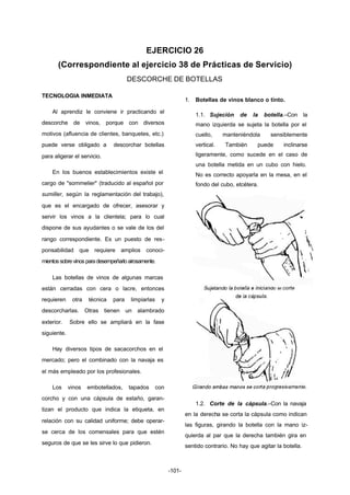 EJERCICIO 26 
(Correspondiente al ejercicio 38 de Prácticas de Servicio) 
DESCORCHE DE BOTELLAS 
-101- 
TECNOLOGIA INMEDIATA 
Al aprendiz le conviene ir practicando el 
descorche de vinos, porque con diversos 
motivos (afluencia de clientes, banquetes, etc.) 
puede verse obligado a descorchar botellas 
para aligerar el servicio. 
En los buenos establecimientos existe el 
cargo de "sommelier" (traducido al español por 
sumiller, según la reglamentación del trabajo), 
que es el encargado de ofrecer, asesorar y 
servir los vinos a la clientela; para lo cual 
dispone de sus ayudantes o se vale de los del 
rango correspondiente. Es un puesto de res-ponsabilidad 
que requiere amplios conoci-mientos 
sobre vinos para desempeñarlo airosamente. 
Las botellas de vinos de algunas marcas 
están cerradas con cera o lacre, entonces 
requieren otra técnica para limpiarlas y 
descorcharlas. Otras tienen un alambrado 
exterior. Sobre ello se ampliará en la fase 
siguiente. 
Hay diversos tipos de sacacorchos en el 
mercado; pero el combinado con la navaja es 
el más empleado por los profesionales. 
Los vinos embotellados, tapados con 
corcho y con una cápsula de estaño, garan-tizan 
el producto que indica la etiqueta, en 
relación con su calidad uniforme; debe operar-se 
cerca de los comensales para que estén 
seguros de que se les sirve lo que pidieron. 
1. Botellas de vinos blanco o tinto. 
1.1. Sujeción de la botella.–Con la 
mano izquierda se sujeta la botella por el 
cuello, manteniéndola sensiblemente 
vertical. También puede inclinarse 
ligeramente, como sucede en el caso de 
una botella metida en un cubo con hielo. 
No es correcto apoyarla en la mesa, en el 
fondo del cubo, etcétera. 
1.2. Corte de la cápsula.–Con la navaja 
en la derecha se corta la cápsula como indican 
las figuras, girando la botella con la mano iz-quierda 
al par que la derecha también gira en 
sentido contrario. No hay que agitar la botella. 
 