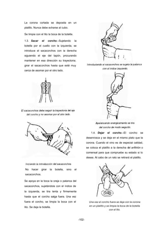-102- 
La corona cortada se deposita en un 
platillo. Nunca debe echarse al cubo. 
Se limpia con el lito la boca de la botella. 
1.3. Sacar el corcho.–Sujetando la 
botella por el cuello con la izquierda, se 
introduce el sacacorchos con la derecha 
siguiendo el eje del tapón, procurando 
mantener en esa dirección su trayectoria; 
girar el sacacorchos hasta que esté muy 
cerca de asomar por el otro lado. 
No hacer girar la botella, sino el 
sacacorchos. 
Se apoya en la boca la oreja o palanca del 
sacacorchos, sujetándola con el índice de 
la izquierda, se tira lenta y firmemente 
hasta que el corcho salga fuera. Una vez 
fuera el corcho, se limpia la boca con el 
lito. Se deja la botella. 
1.4. Dejar el corcho.–El corcho se 
desenrosca y se deja en el mismo plato que la 
corona. Cuando el vino es de especial calidad, 
se coloca el platillo a la derecha del anfitrión o 
comensal para que compruebe su estado si lo 
desea. Al cabo de un rato se retirará el platillo. 
Una vez el corcho fuera se deja con la corona 
en un platillo y se limpia la boca de la botella 
con el lito. 
 