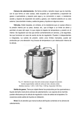 Cámara de calentamiento. De forma similar y tamaño mayor que la marmita, 
con la que forma un solo cuerpo, está ocupada por: quemadores y expansión de 
gases o quemadores y espacio para agua y su conversión a vapor, o resistencia 
(aceite y espacio de expansión de aceite y gases), con material aislante en su cara 
externa. Lleva también niveles y salida de gases y líquidos en algunos casos. 
Válvulas. Están basadas, en síntesis, en la resistencia que un cuerpo ofrece a 
la presión interna por su peso, dureza, etc., que al llegar a un límite se abren y 
permiten el paso del vapor, lo que origina la bajada de temperatura y presión en el 
interior. De regulación son las que entran corrientemente en servicio, y de seguridad, 
las que funcionan en caso de avería de las de regulación. Pueden ir independientes 
o integradas. La subida de presión, sobre unos límites marcados, puede ser 
producida por una elevación muy brusca de temperatura o por obstrucción interna de 
la válvula. 
Fig. 3­7.– 
Marmita de vapor; fija sobre zócalo propio; desagüe incorporado; 
tirantes enganchables; salida de vahos por tubo; válvulas unidas. 
Medidas máximas: 1,340 x 1,030. Peso: 1.000 kg. Capacidad: 500 litros. 
Salida de gases. Tiene por objeto liberar los producidos por los quemadores o 
líquido del baño maría de la cámara de calentamiento. Los vapores de la marmita 
pueden efectuarse por la válvula de regulación o tubo de salida de la tapadera. En 
ocasiones existe salida de líquidos en dilatación. 
Nivel. Es el utensilio que marca la altura del líquido contenido en la cámara de 
-26- 
calentamiento. 
 