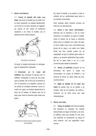 -106- 
1. Servir vino blanco. 
1.1. Tomar la botella del cubo con 
hielo.–Se toma la botella por el cuello con 
la mano izquierda; se enjuga rápidamente 
con el lito en la mano derecha sin agitarla; 
se coloca el lito sobre el antebrazo 
izquierdo y se toma la botella con la 
derecha como indica la figura. 
Sirviendo vino blanco. 
Al secar la botella procúrese no restregar 
para no desprender la etiqueta. 
1.2. Escanciar en la copa del 
anfitrión.–Se comienza el servicio por el 
anfitrión, sirviéndole un poco de vino para 
que lo pruebe. Se le sirve por la derecha y 
con la izquierda a la espalda; cuando se 
ha vertido la cantidad suficiente (como un 
cuarto de copa), se levanta ligeramente la 
boca de la botella, al tiempo que se la 
hace girar hacia la derecha para evitar que 
gotee. 
Girando la muñeca para evitar el goteo 
de la botella. 
Se retira la botella y se espera a que el 
anfitrión dé su conformidad para servir a 
los demás comensales. 
Esta cortesía debe hacerse aunque se 
trate de una sola persona. 
1.3. Servir a los otros comensales.– 
Siempre por la derecha y con la mano 
izquierda a la espalda, se pasa la botella 
hacia el interior de la mesa a suficiente 
altura para no tropezar con nada. Se baja 
la boca hasta unos cinco centímetros del 
borde de la copa y se vierte vino hasta 
llenar las tres cuartas partes de su 
capacidad; se gira la botella para evitar el 
goteo y se levanta retirándola hacia atrás. 
Se da un paso atrás y se va a otro 
comensal para repetir la operación. 
1.4. Volver al anfitrión.–Cuando se ha 
terminado de servir a todos los 
comensales, se vuelve al anfitrión y se 
termina de llenar su copa hasta las tres 
cuartas partes. 
1.5. Dejar la botella en el cubo con 
hielo.–Si queda vino en la botella y se 
emplea cubo en el comedor, se vuelve a 
introducir en el hielo para que siga 
refrescándose. 
2. Servir vino tinto. 
2.1. Tomar la botella.–Se toma la botella 
del aparador (o después de haberla 
descorchado se sigue sirviendo) y se sirve 
al anfitrión para que pruebe el vino. Una 
vez obtenida su aprobación se sigue el 
ciclo anterior, con las siguientes varia-ciones. 
 