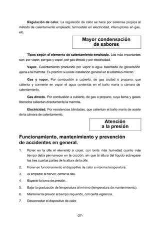 Regulación de calor. La regulación de calor se hace por sistemas propios al 
método de calentamiento empleado, termostato en electricidad, interruptores en gas, 
etc. 
Mayor condensación 
de sabores 
Tipos según el elemento de calentamiento empleado. Los más importantes 
son: por vapor, por gas y vapor, por gas directo y por electricidad. 
Vapor. Calentamiento producido por vapor o agua calentada de generación 
ajena a la marmita. Es práctico si existe instalación general en el estableci­miento. 
Gas y vapor. Por combustión a cubierto, de gas ciudad o propano, que 
calienta y convierte en vapor el agua contenida en el baño maría o cámara de 
calentamiento. 
Gas directo. Por combustión a cubierto, de gas o propano, cuya llama y gases 
liberados calientan directamente la marmita. 
Electricidad. Por resistencias blindadas, que calientan el baño maría de aceite 
-27- 
de la cámara de calentamiento. 
Atención 
a la presión 
Funcionamiento, mantenimiento y prevención 
de accidentes en general. 
1. Poner en la olla el elemento a cocer, con tanta más humedad cuanto más 
tiempo deba permanecer en la cocción, sin que la altura del líquido sobrepase 
las tres cuartas partes de la altura de la olla. 
2. Poner en funcionamiento el dispositivo de calor a máxima temperatura. 
3. Al empezar el hervor, cerrar la olla. 
4. Esperar la toma de presión. 
5. Bajar la graduación de temperatura al mínimo (temperatura de mantenimiento). 
6. Mantener la presión el tiempo requerido, con cierta vigilancia. 
7. Desconectar el dispositivo de calor. 
 