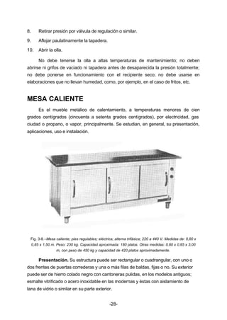8. Retirar presión por válvula de regulación o similar. 
9. Aflojar paulatinamente la tapadera. 
10. Abrir la olla. 
No debe tenerse la olla a altas temperaturas de mantenimiento; no deben 
abrirse ni grifos de vaciado ni tapadera antes de desaparecida la presión totalmente; 
no debe ponerse en funcionamiento con el recipiente seco; no debe usarse en 
elaboraciones que no llevan humedad, como, por ejemplo, en el caso de fritos, etc. 
-28- 
MESA CALIENTE 
Es el mueble metálico de calentamiento, a temperaturas menores de cien 
grados centígrados (cincuenta a setenta grados centígrados), por electricidad, gas 
ciudad o propano, o vapor, principalmente. Se estudian, en general, su presentación, 
aplicaciones, uso e instalación. 
Fig. 3­8.– 
Mesa caliente; pies regulables; eléctrica; alterna trifásica; 220 a 440 V. Medidas de: 0,80 x 
0,85 x 1,50 m. Peso: 230 kg. Capacidad aproximada: 180 platos. Otras medidas: 0,80 x 0,85 x 3,00 
m, con peso de 450 kg y capacidad de 420 platos aproximadamente. 
Presentación. Su estructura puede ser rectangular o cuadrangular, con uno o 
dos frentes de puertas correderas y una o más filas de baldas, fijas o no. Su exterior 
puede ser de hierro colado negro con cantoneras pulidas, en los modelos antiguos; 
esmalte vitrificado o acero inoxidable en las modernas y éstas con aislamiento de 
lana de vidrio o similar en su parte exterior. 
 