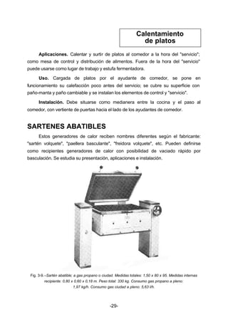 Calentamiento 
de platos 
Aplicaciones. Calentar y surtir de platos al comedor a la hora del "servicio"; 
como mesa de control y distribución de alimentos. Fuera de la hora del "servicio" 
puede usarse como lugar de trabajo y estufa fermentadora. 
Uso. Cargada de platos por el ayudante de comedor, se pone en 
funcionamiento su calefacción poco antes del servicio; se cubre su superficie con 
paño­manta 
y paño cambiable y se instalan los elementos de control y "servicio". 
Instalación. Debe situarse como medianera entre la cocina y el paso al 
comedor, con vertiente de puertas hacia el lado de los ayudantes de comedor. 
-29- 
SARTENES ABATIBLES 
Estos generadores de calor reciben nombres diferentes según el fabricante: 
"sartén volquete", "paellera basculante", "freidora volquete", etc. Pueden definirse 
como recipientes generadores de calor con posibilidad de vaciado rápido por 
basculación. Se estudia su presentación, aplicaciones e instalación. 
Fig. 3­9.– 
Sartén abatible; a gas propano o ciudad. Medidas totales: 1,50 x 80 x 95. Medidas internas 
recipiente: 0,80 x 0,60 x 0,18 m. Peso total: 330 kg. Consumo gas propano a pleno: 
1,97 kg/h. Consumo gas ciudad a pleno: 5,63 l/h. 
 