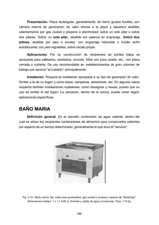 Presentación. Placa rectangular, generalmente, de hierro grueso fundido, con 
cámara interna de generación de calor directa a la placa y tapadera abatible; 
calentamiento por gas ciudad o propano o electricidad; sobre un solo pilar o sobre 
dos pilares. Sobre un solo pilar, abatible por palanca en engranaje. Sobre dos 
pilares, abatible por ejes o pivotes, con engranaje helicoidal o husillo sinfín 
autoblocante; con pies regulables, sobre zócalo propio. 
Aplicaciones. Por su construcción de recipientes de bordes bajos es 
apropiada para salteados, estofados, arroces, fritos con poco aceite, etc., con placa 
cerrada o cubierta. De uso recomendable en establecimientos de gran volumen de 
trabajo con servicio "al cubierto", principalmente. 
Instalación. Requere la instalación apropiada a su tipo de generador de calor. 
Similar a la de un fogón y como éstos, campanas, extractores, etc. En algunos casos 
requerirá también instalaciones supletorias, como desagües y mesas, puesto que su 
uso es similar al del fogón. La ubicación, dentro de la cocina, puede variar según 
aplicaciones específicas. 
-30- 
BAÑO MARIA 
Definición general. Es el utensilio contenedor de agua caliente, dentro del 
cual se sitúan los recipientes contenedores de alimentos para conservarlos calientes 
por espacio de un tiempo determinado, generalmente lo que dure el "servicio". 
Fig. 3­10.– 
Baño maría: fijo; sobre pies graduables; gas ciudad o propano; espacio de "desahogo". 
Dimensiones totales: 1 x 1 x 0,85 m. Entrada y salida de agua incorporada. Peso: 110 kg. 
 