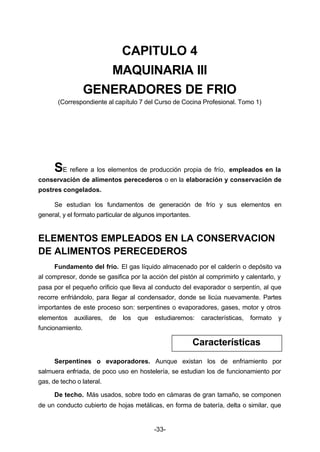 CAPITULO 4 
MAQUINARIA III 
GENERADORES DE FRIO 
(Correspondiente al capítulo 7 del Curso de Cocina Profesional. Tomo 1) 
SE refiere a los elementos de producción propia de frío, empleados en la 
conservación de alimentos perecederos o en la elaboración y conservación de 
postres congelados. 
Se estudian los fundamentos de generación de frío y sus elementos en 
general, y el formato particular de algunos importantes. 
ELEMENTOS EMPLEADOS EN LA CONSERVACION 
DE ALIMENTOS PERECEDEROS 
Fundamento del frío. El gas líquido almacenado por el calderín o depósito va 
al compresor, donde se gasifica por la acción del pistón al comprimirlo y calentarlo, y 
pasa por el pequeño orificio que lleva al conducto del evaporador o serpentín, al que 
recorre enfriándolo, para llegar al condensador, donde se licúa nuevamente. Partes 
importantes de este proceso son: serpentines o evaporadores, gases, motor y otros 
elementos auxiliares, de los que estudiaremos: características, formato y 
funcionamiento. 
Serpentines o evaporadores. Aunque existan los de enfriamiento por 
salmuera enfriada, de poco uso en hostelería, se estudian los de funcionamiento por 
gas, de techo o lateral. 
De techo. Más usados, sobre todo en cámaras de gran tamaño, se componen 
de un conducto cubierto de hojas metálicas, en forma de batería, delta o similar, que 
-33- 
Características 
 