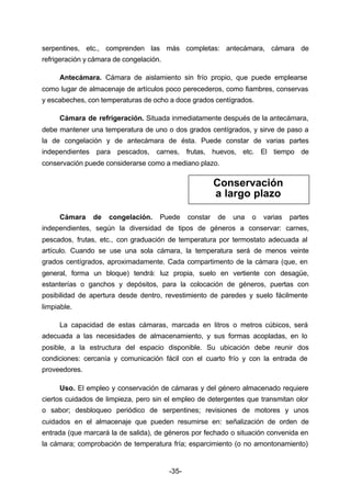 serpentines, etc., comprenden las más completas: antecámara, cámara de 
refrigeración y cámara de congelación. 
Antecámara. Cámara de aislamiento sin frío propio, que puede emplearse 
como lugar de almacenaje de artículos poco perecederos, como fiambres, conservas 
y escabeches, con temperaturas de ocho a doce grados centígrados. 
Cámara de refrigeración. Situada inmediatamente después de la antecámara, 
debe mantener una temperatura de uno o dos grados centígrados, y sirve de paso a 
la de congelación y de antecámara de ésta. Puede constar de varias partes 
independientes para pescados, carnes, frutas, huevos, etc. El tiempo de 
conservación puede considerarse como a mediano plazo. 
Cámara de congelación. Puede constar de una o varias partes 
independientes, según la diversidad de tipos de géneros a conservar: carnes, 
pescados, frutas, etc., con graduación de temperatura por termostato adecuada al 
artículo. Cuando se use una sola cámara, la temperatura será de menos veinte 
grados centígrados, aproximadamente. Cada compartimento de la cámara (que, en 
general, forma un bloque) tendrá: luz propia, suelo en vertiente con desagüe, 
estanterías o ganchos y depósitos, para la colocación de géneros, puertas con 
posibilidad de apertura desde dentro, revestimiento de paredes y suelo fácilmente 
limpiable. 
La capacidad de estas cámaras, marcada en litros o metros cúbicos, será 
adecuada a las necesidades de almacenamiento, y sus formas acopladas, en lo 
posible, a la estructura del espacio disponible. Su ubicación debe reunir dos 
condiciones: cercanía y comunicación fácil con el cuarto frío y con la entrada de 
proveedores. 
Uso. El empleo y conservación de cámaras y del género almacenado requiere 
ciertos cuidados de limpieza, pero sin el empleo de detergentes que transmitan olor 
o sabor; desbloqueo periódico de serpentines; revisiones de motores y unos 
cuidados en el almacenaje que pueden resumirse en: señalización de orden de 
entrada (que marcará la de salida), de géneros por fechado o situación convenida en 
la cámara; comprobación de temperatura fría; esparcimiento (o no amontonamiento) 
-35- 
Conservación 
a largo plazo 
 