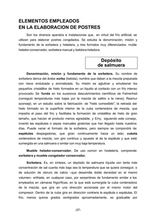 ELEMENTOS EMPLEADOS 
EN LA ELABORACION DE POSTRES 
Son los diversos aparatos e instalaciones que, en virtud del frío artificial, se 
utilizan para elaborar postres congelados. Se estudia la denominación, misión y 
fundamento de la sorbetera y heladera, y tres formatos muy diferenciados: muble 
helador­conservador, 
sorbetera manual y batidora­heladora. 
Depósito 
de salmuera 
Denominación, misión y fundamento de la sorbetera. Su nombre de 
sorbetera deriva del árabe xorba (bebida), nombre que daban a la mezcla preparada 
con nieve endulzada y aromatizada. Su misión es aglutinar y emulsionar los 
pequeños cristalillos de hielo formados en un líquido al contacto con un frío intenso 
provocado. Se funda en los sucesivos descubrimientos científicos de Fahrenheit 
(consiguió temperaturas más bajas por la mezcla de salitre a la nieve); Reamur 
aconsejó, en un estudio sobre la fabricación de "hielo comestible", la retirada del 
hielo formado en la superficie interior de la cuba contenedora de mezcla, que 
impedía el paso del frío y facilitaba la formación de cristalillos de hielo de gran 
tamaño, que hacían el producto menos agradable, y Emy, siguiendo este consejo, 
inventó las espátulas o aspas manuales giratorias que han llegado hasta nuestros 
días. Puede variar el formato de la sorbetera, pero siempre se compondrá de: 
espátulas despegadoras, que giran continuamente hacia un lado; cubeta 
contenedora de mezcla, con giro continuo y opuesto al de la espátula y que está 
sumergida en una salmuera o similar con muy baja temperatura. 
-37- 
Mueble helador­conservador. 
De uso común en hostelería, comprende: 
sorbetera y mueble congelador conservador. 
Sorbetera. Es, en síntesis, un depósito de salmuera líquida con tanta más 
concentración de sal cuanta más baja sea la temperatura que se quiera conseguir, o 
de solución de cloruro de calcio –que desarrolla doble densidad en el mismo 
volumen– enfriada, en cualquier caso, por serpentines de fundamento similar a los 
empleados en cámaras frigoríficas, en la que está sumergida la cuba contenedora 
de la mezcla, que gira en una dirección accionada por el mismo motor del 
compresor. Dentro de la cuba gira en dirección contraria la espátula o espátulas. El 
frío, menos quince grados centígrados aproximadamente, es graduable por 
 