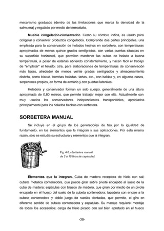 mecanismo graduado (dentro de las limitaciones que marca la densidad de la 
salmuera) y regulado por medio de termostato. 
Mueble congelador­conservador. 
Como su nombre indica, es usado para 
congelar y conservar productos congelados. Comprende dos partes principales, una 
empleada para la conservación de helados hechos en sorbetera, con temperaturas 
aproximadas de menos quince grados centígrados, con varias puertas situadas en 
su superficie horizontal, que permiten mantener las cubas de helado a buena 
temperatura, a pesar de estarlas abriendo constantemente, y hacen fácil el trabajo 
de "emplatar" el helado; otra, para elaboraciones de temperaturas de conservación 
más bajas, alrededor de menos veinte grados centígrados y almacenamiento 
distinto, como biscuit, bombas heladas, tartas, etc., con baldas y, en algunos casos, 
serpentines propios, en forma de armario y con puertas laterales. 
Heladora y conservador forman un solo cuerpo, generalmente de una altura 
aproximada de 0,80 metros, que permite trabajar mejor con ella. Actualmente son 
muy usados los conservadores independientes transportables, apropiados 
principalmente para los helados hechos con sorbetera. 
-38- 
SORBETERA MANUAL 
Se incluye en el grupo de los generadores de frío por la igualdad de 
fundamento, en los elementos que la integran y sus aplicaciones. Por esta misma 
razón, sólo se estudia su estructura y elementos que la integran. 
Fig. 4­2.– 
Sorbetera manual 
de 2 a 10 litros de capacidad. 
Elementos que la integran. Cuba de madera receptora de hielo con sal; 
cubeta metálica contenedora, que puede girar sobre pivote encajado al suelo de la 
cuba de madera; espátulas con brazos de madera, que giran por medio de un pivote 
encajado en el hueco del suelo de la cubeta contenedora; tapadera con encaje a la 
cubeta contenedora y doble juego de ruedas dentadas, que permite, el giro en 
diferente sentido de cubeta contenedora y espátulas. Su manejo requiere: montaje 
de todos los accesorios; carga de hielo picado con sal bien apretado en el hueco 
 