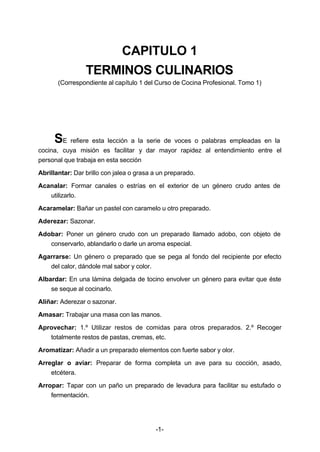 CAPITULO 1 
TERMINOS CULINARIOS 
(Correspondiente al capítulo 1 del Curso de Cocina Profesional. Tomo 1) 
SE refiere esta lección a la serie de voces o palabras empleadas en la 
cocina, cuya misión es facilitar y dar mayor rapidez al entendimiento entre el 
personal que trabaja en esta sección 
Abrillantar: Dar brillo con jalea o grasa a un preparado. 
Acanalar: Formar canales o estrías en el exterior de un género crudo antes de 
-1- 
utilizarlo. 
Acaramelar: Bañar un pastel con caramelo u otro preparado. 
Aderezar: Sazonar. 
Adobar: Poner un género crudo con un preparado llamado adobo, con objeto de 
conservarlo, ablandarlo o darle un aroma especial. 
Agarrarse: Un género o preparado que se pega al fondo del recipiente por efecto 
del calor, dándole mal sabor y color. 
Albardar: En una lámina delgada de tocino envolver un género para evitar que éste 
se seque al cocinarlo. 
Aliñar: Aderezar o sazonar. 
Amasar: Trabajar una masa con las manos. 
Aprovechar: 1.º Utilizar restos de comidas para otros preparados. 2.º Recoger 
totalmente restos de pastas, cremas, etc. 
Aromatizar: Añadir a un preparado elementos con fuerte sabor y olor. 
Arreglar o aviar: Preparar de forma completa un ave para su cocción, asado, 
etcétera. 
Arropar: Tapar con un paño un preparado de levadura para facilitar su estufado o 
fermentación. 
 