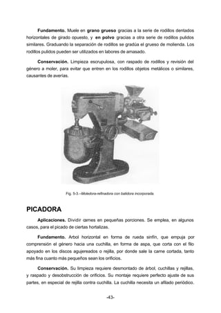Fundamento. Muele en grano grueso gracias a la serie de rodillos dentados 
horizontales de girado opuesto, y en polvo gracias a otra serie de rodillos pulidos 
similares. Graduando la separación de rodillos se gradúa el grueso de molienda. Los 
rodillos pulidos pueden ser utilizados en labores de amasado. 
Conservación. Limpieza escrupulosa, con raspado de rodillos y revisión del 
género a moler, para evitar que entren en los rodillos objetos metálicos o similares, 
causantes de averías. 
Fig. 5­3.– 
Moledora­refinadora 
con batidora incorporada. 
-43- 
PICADORA 
Aplicaciones. Dividir carnes en pequeñas porciones. Se emplea, en algunos 
casos, para el picado de ciertas hortalizas. 
Fundamento. Arbol horizontal en forma de rueda sinfín, que empuja por 
comprensión el género hacia una cuchilla, en forma de aspa, que corta con el filo 
apoyado en los discos agujereados o rejilla, por donde sale la carne cortada, tanto 
más fina cuanto más pequeños sean los orificios. 
Conservación. Su limpieza requiere desmontado de árbol, cuchillas y rejillas, 
y raspado y desobstrucción de orificios. Su montaje requiere perfecto ajuste de sus 
partes, en especial de rejilla contra cuchilla. La cuchilla necesita un afilado periódico. 
 