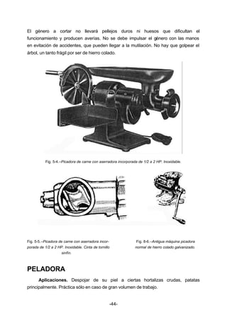El género a cortar no llevará pellejos duros ni huesos que dificultan el 
funcionamiento y producen averías. No se debe impulsar el género con las manos 
en evitación de accidentes, que pueden llegar a la mutilación. No hay que golpear el 
árbol, un tanto frágil por ser de hierro colado. 
Fig. 5­4.– 
Picadora de carne con aserradora incorporada de 1/2 a 2 HP. Inoxidable. 
Fig. 5­5.– 
Picadora de carne con aserradora incor­Fig. 
8­6.– 
Antigua máquina picadora 
porada de 1/2 a 2 HP. Inoxidable. Cinta de tornillo normal de hierro colado galvanizado. 
-44- 
sinfín. 
PELADORA 
Aplicaciones. Despojar de su piel a ciertas hortalizas crudas, patatas 
principalmente. Práctica sólo en caso de gran volumen de trabajo. 
 