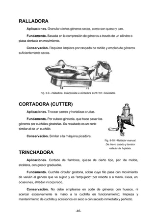 -46- 
RALLADORA 
Aplicaciones. Granular ciertos géneros secos, como son queso y pan. 
Fundamento. Basada en la compresión de géneros a través de un cilindro o 
placa dentada en movimiento. 
Conservación. Requiere limpieza por raspado de rodillo y empleo de géneros 
suficientemente secos. 
Fig. 5­9.– 
Ralladora. Incorporada a cortadora CUTTER. Inoxidable. 
CORTADORA (CUTTER) 
Aplicaciones. Trocear carnes y hortalizas crudas. 
Fundamento. Por cubeta giratoria, que hace pasar los 
géneros por cuchillas giratorias. Su resultado es un corte 
similar al de un cuchillo. 
Conservación. Similar a la máquina picadora. 
Fig. 8­10.– 
Rallador manual. 
De hierro colado y tambor 
rallador de hojalata. 
TRINCHADORA 
Aplicaciones. Cortado de fiambres, queso de cierto tipo, pan de molde, 
etcétera, con grosor graduable. 
Fundamento. Cuchilla circular giratoria, sobre cuyo filo pasa con movimiento 
de vaivén el género que va sujeto y es "empujado" por resorte o a mano. Lleva, en 
ocasiones, afilador incorporado. 
Conservación. No debe emplearse en corte de géneros con huesos, ni 
acercar excesivamente la mano a la cuchilla en funcionamiento; limpieza y 
mantenimiento de cuchilla y accesorios en seco o con secado inmediato y perfecto. 
 