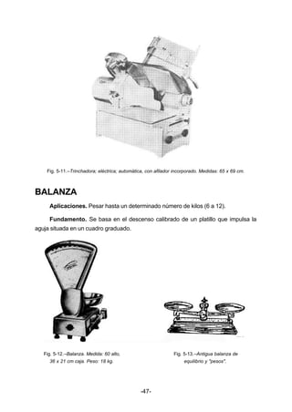 Fig. 5­11.– 
Trinchadora; eléctrica; automática, con afilador incorporado. Medidas: 65 x 69 cm. 
-47- 
BALANZA 
Aplicaciones. Pesar hasta un determinado número de kilos (6 a 12). 
Fundamento. Se basa en el descenso calibrado de un platillo que impulsa la 
aguja situada en un cuadro graduado. 
Fig. 5­12.– 
Balanza. Medida: 60 alto, Fig. 5­13.– 
Antigua balanza de 
36 x 21 cm caja. Peso: 18 kg. equilibrio y "pesos". 
 