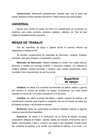 Conservación. Mantenerla perfectamente nivelada para que el peso sea 
exacto. Requiere revisión periódica del técnico. Debe evitarse que reciba golpes. 
-48- 
UNIVERSAL 
Recibe este nombre el cuerpo de motor con acoplamiento de accesorios de 
batidoras, para purés, picadora, cortadora, peladora, ralladora, etc. Son de gran 
utilidad en establecimientos pequeños. 
MESAS DE TRABAJO 
Son las superficies de apoyo o lugares donde el cocinero efectúa sus 
preparativos y trabajos en frío. 
Se estudian características de materiales de fabricación, amplitud, fortaleza, 
nivelación, estructura, limpieza y conservación y posición. 
Materiales de fabricación. Madera cepillada sin pintar, muy usada todavía, 
fabricada a medida por encargo; bastidor o estructura metálica, con tableros en 
madera cepillada, madera prensada o metálica, poco usadas actualmente; acero 
inoxidable, total o parcialmente, de uso muy actual. 
Superficie 
de apoyo 
Amplitud. Se refiere a la superficie aprovechable de tablero, baldas y cajones 
que requiera el número de puestos de trabajo, considerando que cada puesto 
necesita un mínimo de 1,20 metros de largo por 0,70 de ancho. 
Fortaleza. Se refiere al grueso del tablero y baldas, sujeción de cajones y de 
asentamiento suficiente para impedir su oscilación, bien por el número de patas, por 
la fortaleza de éstas, o de armazón en general. 
Nivelación. Debe ser comprobada la perfecta nivelación, lograda en algunos 
casos por pies de altura regulables. 
Estructura. Se refiere a la adecuación de su forma al espacio escogido; 
composición obligada de tablero, cajones, baldas de menores dimensiones que el 
tablero, desmontables o fijas y armazón con patas y pies regulables. Pueden llevar 
dos vertientes de cajones, si es central; una vertiente de cajones, si es mural, y en 
 
