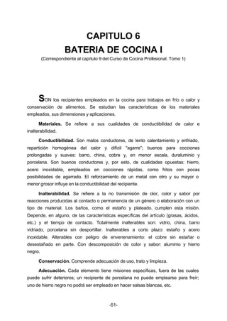 CAPITULO 6 
BATERIA DE COCINA I 
(Correspondiente al capítulo 9 del Curso de Cocina Profesional. Tomo 1) 
SON los recipientes empleados en la cocina para trabajos en frío o calor y 
conservación de alimentos. Se estudian las características de los materiales 
empleados, sus dimensiones y aplicaciones. 
Materiales. Se refiere a sus cualidades de conductibilidad de calor e 
-51- 
inalterabilidad. 
Conductibilidad. Son malos conductores, de lento calentamiento y enfriado, 
repartición homogénea del calor y difícil "agarre"; buenos para cocciones 
prolongadas y suaves: barro, china, cobre y, en menor escala, duraluminio y 
porcelana. Son buenos conductores y, por esto, de cualidades opuestas: hierro, 
acero inoxidable, empleados en cocciones rápidas, como fritos con pocas 
posibilidades de agarrado. El reforzamiento de un metal con otro y su mayor o 
menor grosor influye en la conductibilidad del recipiente. 
Inalterabilidad. Se refiere a la no transmisión de olor, color y sabor por 
reacciones producidas al contacto o permanencia de un género o elaboración con un 
tipo de material. Los baños, como el estaño y plateado, cumplen esta misión. 
Depende, en alguno, de las características específicas del artículo (grasas, ácidos, 
etc.) y el tiempo de contacto. Totalmente inalterables son: vidrio, china, barro 
vidriado, porcelana sin desportillar. Inalterables a corto plazo: estaño y acero 
inoxidable. Alterables con peligro de envenenamiento: el cobre sin estañar o 
desestañado en parte. Con descomposición de color y sabor: aluminio y hierro 
negro. 
Conservación. Comprende adecuación de uso, trato y limpieza. 
Adecuación. Cada elemento tiene misiones específicas, fuera de las cuales 
puede sufrir deterioros; un recipiente de porcelana no puede emplearse para freír; 
uno de hierro negro no podrá ser empleado en hacer salsas blancas, etc. 
 