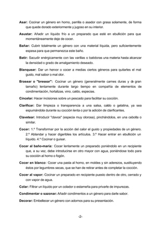 Asar: Cocinar un género en horno, parrilla o asador con grasa solamente, de forma 
que quede dorado exteriormente y jugoso en su interior. 
Asustar: Añadir un líquido frío a un preparado que esté en ebullición para que 
-2- 
momentáneamente deje de cocer. 
Bañar: Cubrir totalmente un género con una material líquida, pero suficientemente 
espesa para que permanezca este baño. 
Batir: Sacudir enérgicamente con las varillas o batidoras una materia hasta alcanzar 
la densidad o grado de amalgamiento deseado. 
Blanquear: Dar un hervor o cocer a medias ciertos géneros para quitarles el mal 
gusto, mal sabor o mal olor. 
Brasear o "bresear": Cocinar un género (generalmente carnes duras y de gran 
tamaño) lentamente durante largo tiempo en compañía de elementos de 
condimentación, hortalizas, vino, caldo, especias. 
Cincelar: Hacer incisiones sobre un pescado para facilitar su cocción. 
Clarificar: Dar limpieza o transparencia a una salsa, caldo o gelatina, ya sea 
espumándola durante su cocción lenta o por la adición de clarificantes. 
Clavetear: Introducir "clavos" (especia muy olorosa), pinchándolos, en una cebolla o 
similar. 
Cocer: 1.º Transformar por la acción del calor el gusto y propiedades de un género. 
2.º Ablandar y hacer digeribles los artículos. 3.º Hacer entrar en ebullición un 
líquido. 4.º Cocinar o guisar. 
Cocer al baño­maría: 
Cocer lentamente un preparado poniéndolo en un recipiente 
que, a su vez, debe introducirse en otro mayor con agua, poniéndose todo para 
su cocción al horno o fogón. 
Cocer en blanco: Cocer una pasta al horno, en moldes y sin aderezos, sustituyendo 
éstos por legumbres secas, que se han de retirar antes de completar la cocción. 
Cocer al vapor: Cocinar un preparado en recipiente puesto dentro de otro, cerrado y 
con vapor de agua. 
Colar: Filtrar un líquido por un colador o estameña para privarle de impurezas. 
Condimentar o sazonar: Añadir condimentos a un género para darle sabor. 
Decorar: Embellecer un género con adornos para su presentación. 
 