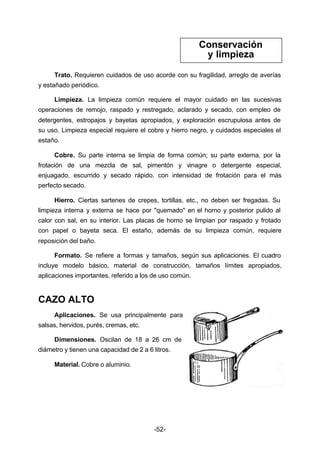 Trato. Requieren cuidados de uso acorde con su fragilidad, arreglo de averías 
-52- 
y estañado periódico. 
Limpieza. La limpieza común requiere el mayor cuidado en las sucesivas 
operaciones de remojo, raspado y restregado, aclarado y secado, con empleo de 
detergentes, estropajos y bayetas apropiados, y exploración escrupulosa antes de 
su uso. Limpieza especial requiere el cobre y hierro negro, y cuidados especiales el 
estaño. 
Cobre. Su parte interna se limpia de forma común; su parte externa, por la 
frotación de una mezcla de sal, pimentón y vinagre o detergente especial, 
enjuagado, escurrido y secado rápido, con intensidad de frotación para el más 
perfecto secado. 
Hierro. Ciertas sartenes de crepes, tortillas, etc., no deben ser fregadas. Su 
limpieza interna y externa se hace por "quemado" en el horno y posterior pulido al 
calor con sal, en su interior. Las placas de horno se limpian por raspado y frotado 
con papel o bayeta seca. El estaño, además de su limpieza común, requiere 
reposición del baño. 
Formato. Se refiere a formas y tamaños, según sus aplicaciones. El cuadro 
incluye modelo básico, material de construcción, tamaños límites apropiados, 
aplicaciones importantes, referido a los de uso común. 
CAZO ALTO 
Aplicaciones. Se usa principalmente para 
salsas, hervidos, purés, cremas, etc. 
Dimensiones. Oscilan de 18 a 26 cm de 
diámetro y tienen una capacidad de 2 a 6 litros. 
Material. Cobre o aluminio. 
Conservación 
y limpieza 
 